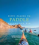 Fifty Places to Paddle Before You Die: Kayaking and Rafting Experts Share the World’s Greatest Destinations